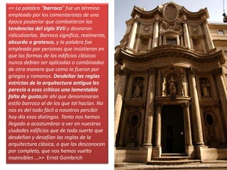 << La palabra “barroco” fue un término
empleado por los comentaristas de una
época posterior que combatieron las
tendencias del siglo XVII y desearon
ridiculizarlas. Barroco significa, realmente,
absurdo o grotesco, y la palabra fue
empleada por personas que insistieron en
que las formas de los edificios clásicos
nunca debían ser aplicadas o combinadas
de otra manera que como lo fueron por
griegos y romanos. Desdeñar las reglas
estrictas de la arquitectura antigua les
parecía a esos críticos una lamentable
falta de gusto;de ahí que denominaran
estilo barroco al de los que tal hacían. No
nos es del todo fácil a nosotros percibir
hoy día esos distingos. Tanto nos hemos
llegado a acostumbrar a ver en nuestras
ciudades edificios que de toda suerte que
desdeñan y desafían las reglas de la
arquitectura clásica, o que las desconocen
por completo, que nos hemos vuelto
insensibles …>> Ernst Gombrich
Francesco Borromini: San Carlo alle Quatro Fontane, 1664-80
 