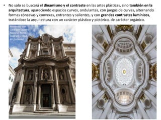 • No solo se buscará el dinamismo y el contraste en las artes plásticas, sino también en la
arquitectura, apareciendo espacios curvos, ondulantes, con juegos de curvas, alternando
formas cóncavas y convexas, entrantes y salientes, y con grandes contrastes lumínicos,
tratándose la arquitectura con un carácter plástico y pictórico, de carácter orgánico.
Borromini: San
Carlo alle Quattro
Fontane, Roma,
1638-41 y 1664-
80 (fachada)
 