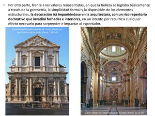 • Por otra parte, frente a los valores renacentistas, en que la belleza se lograba básicamente
a través de la geometría, la simplicidad formal y la disposición de los elementos
estructurales, la decoración irá imponiéndose en la arquitectura, con un rico repertorio
decorativo que invadirá fachadas e interiores, en un intento por recurrir a cualquier
efecto necesario para sorprender e impactar al espectador.
Carlo Rainaldi (sobre diseño de Carlo Maderno):
Sant’Andrea de la Valle, Roma, 1662-65
Carlo Maderno: Sant’Andrea de la Valle, Roma, 1623-50
 