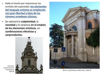 • Dado el interés por impresionar los
sentidos del espectador, los elementos
del lenguaje artístico se emplearán
con gran libertad y lejos de los
cánones ortodoxos clásicos.
• Se valorará la subjetividad, la
novedad y la sorpresa en el empleo
de los elementos artísticos, en
combinaciones efectistas y
sorprendentes.
Bernini: Sant’Andrea al Quirinale, 1658-70
Borromini:
Linterna de St’Ivo
alla Sapienza,
1642-60
 