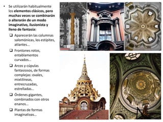 • Se utilizarán habitualmente
los elementos clásicos, pero
muchas veces se combinarán
o alterarán de un modo
imaginativo, ilusionista y
lleno de fantasía:
 Aparecerán las columnas
salomónicas, los estípites,
atlantes...
 Frontones rotos,
entablamentos
curvados…
 Arcos y cúpulas
fantasiosos, de formas
complejas: ovales,
mixtilíneas,
entrecruzadas,
estrelladas…
 Órdenes gigantes,
combinados con otros
enanos…
 Plantas de formas
imaginativas…
 