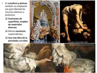 • En escultura y pintura,
también se emplearán
con gran libertad los
recursos plásticos y
pictóricos:
 Contrastes de
superficies, empleo
de materiales
diversos.
 Efectos lumínicos
sorprendentes.
 Uso más libre de la
pincelada y el color.
Velázquez: Detalles de Las Meninas,1656
Caravaggio: David y Goliat, 1600Bernini: Tumba de Alejandro VII, 1673-74
 