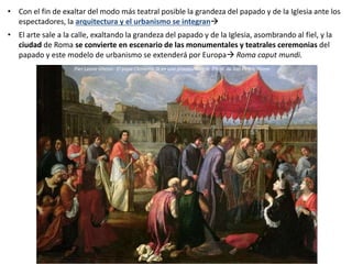 • Con el fin de exaltar del modo más teatral posible la grandeza del papado y de la Iglesia ante los
espectadores, la arquitectura y el urbanismo se integran
• El arte sale a la calle, exaltando la grandeza del papado y de la Iglesia, asombrando al fiel, y la
ciudad de Roma se convierte en escenario de las monumentales y teatrales ceremonias del
papado y este modelo de urbanismo se extenderá por Europa Roma caput mundi.
Pier-Leone Ghezzi: El papa Clemente IX en una procesión en la Plaza de San Pedro, Roma
 