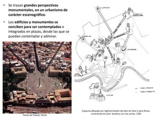 • Se trazan grandes perspectivas
monumentales, en un urbanismo de
carácter escenográfico.
• Los edificios y monumentos se
conciben para ser contemplados e
integrados en plazas, desde las que se
puedan contemplar y admirar.
Esquema dibujado por Sigfried Giedion del plan de Sixto V para Roma,
conectando las siete basílicas con vías rectas, 1585
Piazza del Popolo, Roma,
 