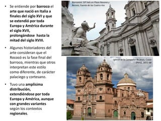 • Se entiende por barroco el
arte que nació en Italia a
finales del siglo XVI y que
se extendió por toda
Europa y América durante
el siglo XVII,
prolongándose hasta la
mitad del siglo XVIII.
• Algunos historiadores del
arte consideran que el
Rococó es la fase final del
barroco, mientras que otros
interpretan este estilo
como diferente, de carácter
palaciego y cortesano.
• Tuvo una amplísima
distribución,
extendiéndose por toda
Europa y América, aunque
con grandes variantes
según los contextos
regionales.
Iglesia de la Compañía de Jesús, Cusco
(Perú), 1651-68
Borromini: Stª Inés en Plaza Navona y
Bernini, Fuente de los Cuatro ríos
 
