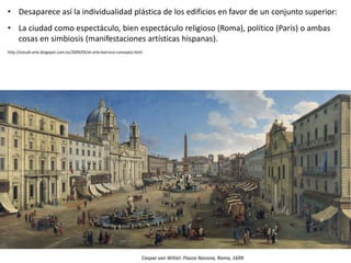• Desaparece así la individualidad plástica de los edificios en favor de un conjunto superior:
• La ciudad como espectáculo, bien espectáculo religioso (Roma), político (París) o ambas
cosas en simbiosis (manifestaciones artísticas hispanas).
http://estudi-arte.blogspot.com.es/2009/05/el-arte-barroco-concepto.html
Caspar van Wittel: Piazza Navona, Roma, 1699
 