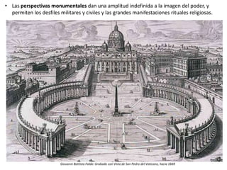 • Las perspectivas monumentales dan una amplitud indefinida a la imagen del poder, y
permiten los desfiles militares y civiles y las grandes manifestaciones rituales religiosas.
Giovanni Battista Falda: Grabado con Vista de San Pedro del Vaticano, hacia 1669
 