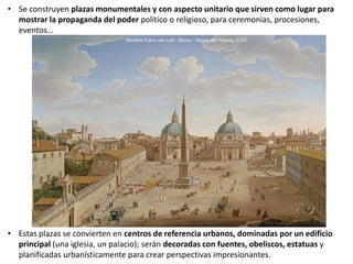 • Se construyen plazas monumentales y con aspecto unitario que sirven como lugar para
mostrar la propaganda del poder político o religioso, para ceremonias, procesiones,
eventos…
• Estas plazas se convierten en centros de referencia urbanos, dominadas por un edificio
principal (una iglesia, un palacio); serán decoradas con fuentes, obeliscos, estatuas y
planificadas urbanísticamente para crear perspectivas impresionantes.
Hendrik Frans van Lint - Roma - Piazza del Popolo, 1735
 