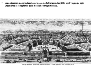 • Las poderosas monarquías absolutas, como la francesa, también se sirvieron de este
urbanismo escenográfico para mostrar su magnificencia.
Claude Chastillon: Proyecto de la Plaza de Francia o Puerta de Francia para Enrique IV, 1610
 
