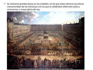 • Se realizaron grandes plazas en las ciudades, en las que solían ubicarse esculturas
monumentales de los monarcas y en las que se celebraban diferentes actos y
ceremonias, a mayor gloria del rey.
Entrada del embajador veneciano Alvise Mocénigo en la Plaza Royale (Vosgos) en París, 1709
 