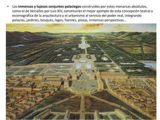 • Los inmensos y lujosos conjuntos palaciegos construidos por estos monarcas absolutos,
como el de Versalles por Luis XIV, constituirán el mejor ejemplo de esta concepción teatral y
escenográfica de la arquitectura y el urbanismo al servicio del poder real, integrando
palacios, jardines, bosques, lagos, fuentes, plazas, inmensas perspectivas…
Entrada del embajador veneciano Alvise Mocénigo en la Plaza Royale (Vosgos) en París, 1709
Vista del palacio y jardines de Versalles
 