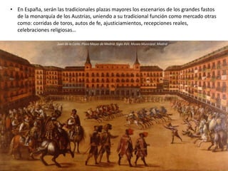 • En España, serán las tradicionales plazas mayores los escenarios de los grandes fastos
de la monarquía de los Austrias, uniendo a su tradicional función como mercado otras
como: corridas de toros, autos de fe, ajusticiamientos, recepciones reales,
celebraciones religiosas…
Entrada del embajador veneciano Alvise Mocénigo en la Plaza Royale (Vosgos) en París, 1709
Juan de la Corte. Plaza Mayor de Madrid. Siglo XVII. Museo Municipal. Madrid
 