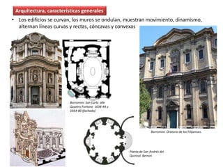 Arquitectura, características generales
Borromini: San Carlo alle
Quattro Fontane 1634-44 y
1664-80 (fachada)
Planta de San Andrés del
Quirinal. Bernini
• Los edificios se curvan, los muros se ondulan, muestran movimiento, dinamismo,
alternan líneas curvas y rectas, cóncavas y convexas
Borromini: Oratorio de los Filipenses.
 