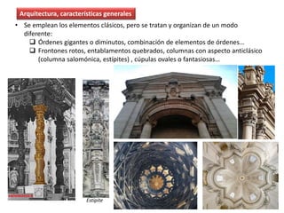 • Se emplean los elementos clásicos, pero se tratan y organizan de un modo
diferente:
 Órdenes gigantes o diminutos, combinación de elementos de órdenes…
 Frontones rotos, entablamentos quebrados, columnas con aspecto anticlásico
(columna salomónica, estípites) , cúpulas ovales o fantasiosas…
Estípite
Arquitectura, características generales
 