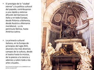 • El prestigio de la “ciudad
eterna” y la política cultural
del papado, contribuyeron
a una rápida y extensa
difusión del barroco en
Italia y en toda Europa,
desde Polonia a Bohemia,
desde Austria a Alemania
meridional, y a la
península Ibérica, hasta
América Latina.
• La primacía cultural
italiana, en la Europa de
principios del siglo XVII,
alcanzó a los más diversos
campos de la cultura, desde
el teatro hasta la música,
de la poesía a la ciencia y
además y sobre todo a las
artes visuales.
http://estudi-arte.blogspot.com.es/2009/05/el-arte-
barroco-concepto.html
 