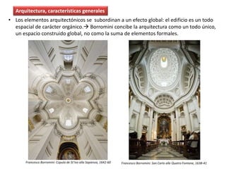 • Los elementos arquitectónicos se subordinan a un efecto global: el edificio es un todo
espacial de carácter orgánico. Borromini concibe la arquitectura como un todo único,
un espacio construido global, no como la suma de elementos formales.
Arquitectura, características generales
Francesco Borromini: Cúpula de St’Ivo alla Sapienza, 1642-60 Francesco Borromini: San Carlo alle Quatro Fontane, 1638-41
 