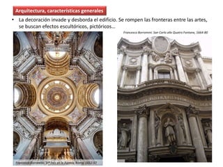 • La decoración invade y desborda el edificio. Se rompen las fronteras entre las artes,
se buscan efectos escultóricos, pictóricos…
Arquitectura, características generales
Francesco Borromini: San Carlo alle Quatro Fontane, 1664-80
Francesco Borromini: Stª Inés en la Agonía, Roma, 1652-57
 