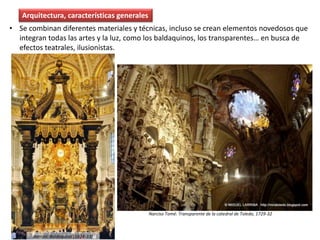 • Se combinan diferentes materiales y técnicas, incluso se crean elementos novedosos que
integran todas las artes y la luz, como los baldaquinos, los transparentes… en busca de
efectos teatrales, ilusionistas.
Arquitectura, características generales
Bernini: Baldaquino (1624-33)
Narciso Tomé: Transparente de la catedral de Toledo, 1729-32
 