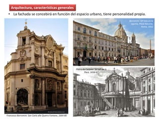 • La fachada se concebirá en función del espacio urbano, tiene personalidad propia.
Arquitectura, características generales
Pietro da Cortona. Stª Mª de la
Pace, 1656-67
Francesco Borromini: San Carlo alle Quatro Fontane, 1664-80
Borromini: Stª Inés en la
agonía, Plaza Navona,
Roma, 1652
 