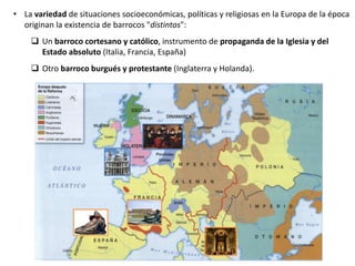 • La variedad de situaciones socioeconómicas, políticas y religiosas en la Europa de la época
originan la existencia de barrocos "distintos":
 Un barroco cortesano y católico, instrumento de propaganda de la Iglesia y del
Estado absoluto (Italia, Francia, España)
 Otro barroco burgués y protestante (Inglaterra y Holanda).
 