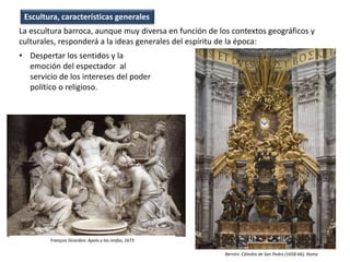 • Despertar los sentidos y la
emoción del espectador al
servicio de los intereses del poder
político o religioso.
Escultura, características generales
La escultura barroca, aunque muy diversa en función de los contextos geográficos y
culturales, responderá a la ideas generales del espíritu de la época:
Bernini: Cátedra de San Pedro (1658-66), Roma
François Girardon: Apolo y las ninfas, 1673
 