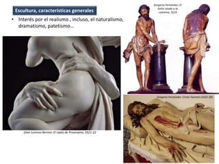 • Interés por el realismo , incluso, el naturalismo,
dramatismo, patetismo…
Escultura, características generales
Gian Lorenzo Bernini: El rapto de Proserpina, 1621-22
Gregorio Fernández: Cristo Yacente (1625-30)
Gregorio Fernández: El
Señor atado a la
columna, 1619
 