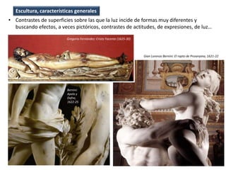 • Contrastes de superficies sobre las que la luz incide de formas muy diferentes y
buscando efectos, a veces pictóricos, contrastes de actitudes, de expresiones, de luz…
Escultura, características generales
Bernini:
Apolo y
Dafne,
1622-25
Gian Lorenzo Bernini: El rapto de Proserpina, 1621-22
Gregorio Fernández: Cristo Yacente (1625-30)
 
