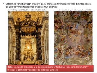 • El término “arte barroco” encubre, pues, grandes diferencias entre los distintos países
de Europa y manifestaciones artísticas muy diversas:
Italia: vinculado al papado y la Contrarreforma fastuoso, rico, para deslumbrar y
mostrar la grandeza y el poder de la Iglesia Católica
Bernini: Baldaquino (1624-33) y Cátedra de San Pedro (1658-66), Roma Andrea Pozzo: Bóveda Iglesia de San Ignacio, Roma (1691-94)
 