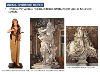 • Temáticas muy variadas: religiosa, mitología, retrato, muchas veces en función del
contexto.
Gian Lorenzo Bernini: El rapto de Proserpina, 1621-22Juan de Mena: Magdalena penitente, 1664
Gian Lorenzo Bernini: Busto de Luis XIV, 1665
Escultura, características generales
 