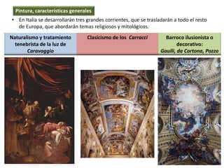 • En Italia se desarrollarán tres grandes corrientes, que se trasladarán a todo el resto
de Europa, que abordarán temas religiosos y mitológicos.
Naturalismo y tratamiento
tenebrista de la luz de
Caravaggio
Clasicismo de los Carracci Barroco ilusionista o
decorativo:
Gaulli, da Cortona, Pozzo
Pintura, características generales
 