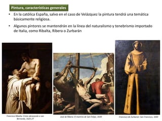 • En la católica España, salvo en el caso de Velázquez la pintura tendrá una temática
básicamente religiosa.
• Algunos pintores se mantendrán en la línea del naturalismo y tenebrismo importado
de Italia, como Ribalta, Ribera o Zurbarán
Pintura, características generales
Francisco Ribalta: Cristo abrazando a san
Bernardo, 1625-27
José de Ribera: El martirio de San Felipe, 1639 Francisco de Zurbaran: San Francisco, 1640
 