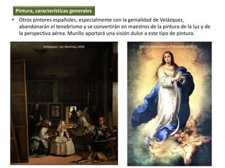 • Otros pintores españoles, especialmente con la genialidad de Velázquez,
abandonarán el tenebrismo y se convertirán en maestros de la pintura de la luz y de
la perspectiva aérea. Murillo aportará una visión dulce a este tipo de pintura.
Pintura, características generales
Velázquez: Las Meninas,1656 Murillo, Inmaculada de El Escorial, 1670-75
 