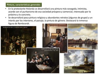 • En la protestante Holanda se desarrollará una pintura más sosegada, intimista,
acorde con el puritanismo de esa sociedad próspera y comercial, interesada por lo
próximo y lo concreto.
• Se desarrollará poca pintura religiosa y abundantes retratos (algunos de grupo) y un
interés por los interiores, el paisaje, la pintura de género. Destacará la inmensa
figura de Rembrandt.
Pintura, características generales
Rembrandt van Rijn: La ronda de noche, 1640-42
Jacob Ruysdael: El molino de Wijk bij
Duurstede, 1670
Johannes Vermeer: Vista de Delft, 1660-61
Rembrandt van Rijn: La lección de
anatomía del Dr. Tulp, 1632
Johannes Vermeer: La lección de
mússica, 1662-65
 