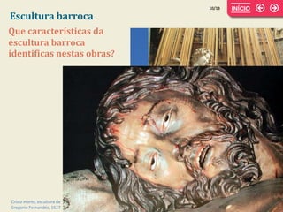 Escultura barroca
10/13
Que características da
escultura barroca
identificas nestas obras?
Estátua equestre de D. José, de
Machado de Castro, 1775
Êxtase de Santa Teresa, escultura
de Bernini, 1645-1652
Cristo morto, escultura de
Gregorio Fernandéz, 1627
 
