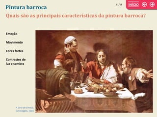 Quais são as principais características da pintura barroca?
Pintura barroca
A Ceia de Emaús,
Caravaggio, 1601
Emoção
Movimento
Cores fortes
Contrastes de
luz e sombra
11/13
 
