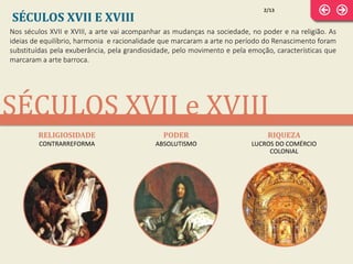 SÉCULOS XVII e XVIII
Nos séculos XVII e XVIII, a arte vai acompanhar as mudanças na sociedade, no poder e na religião. As
ideias de equilíbrio, harmonia e racionalidade que marcaram a arte no período do Renascimento foram
substituídas pela exuberância, pela grandiosidade, pelo movimento e pela emoção, características que
marcaram a arte barroca.
SÉCULOS XVII E XVIII
RELIGIOSIDADE
CONTRARREFORMA
PODER
ABSOLUTISMO
RIQUEZA
LUCROS DO COMÉRCIO
COLONIAL
2/13
 