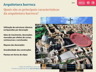 Quais são as principais características
da arquitetura barroca?
Utilização de estruturas clássicas
enriquecidas por decoração
Ideia de movimento, decorações
marcadas por efeitos de curvas,
contracurvas e concheados
Riqueza das decorações
Plantas em forma de elipse
5/13
Arquitetura barroca
Fachada da Igreja del Gesù, 1571-75, Roma
Grandiosidade das construções
Capela das Malheiras, Viana do Castelo,
obra de Nicolau Nasoni
Vista aérea da Catedral de S. Pedro (Vaticano) e da
sua colunata, obra de Bernini
 