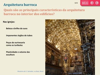 Nas igrejas:
6/13
Quais são as principais características da arquitetura
barroca no interior dos edifícios?
Arquitetura barroca
Mosteiro de S. Salvador, na Baía, Brasil
Beleza e brilho do ouro
Imponentes órgãos de tubos
Peças de ourivesaria
como os turíbulos
Plasticidade e volume das
escultura
 