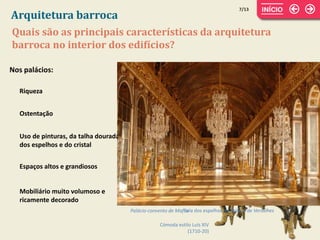 7/13
Quais são as principais características da arquitetura
barroca no interior dos edifícios?
Arquitetura barroca
Nos palácios:
Riqueza
Ostentação
Espaços altos e grandiosos
Mobiliário muito volumoso e
ricamente decorado
Uso de pinturas, da talha dourada,
dos espelhos e do cristal
Palácio-convento de Mafra
Cómoda estilo Luís XIV
(1710-20)
Sala dos espelhos no Palácio de Versalhes
 