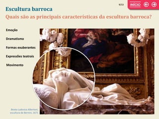 Escultura barroca
9/13
Quais são as principais características da escultura barroca?
Beata Ludovica Albertoni,
escultura de Bernini, 1671
Emoção
Dramatismo
Formas exuberantes
Movimento
Expressões teatrais
 