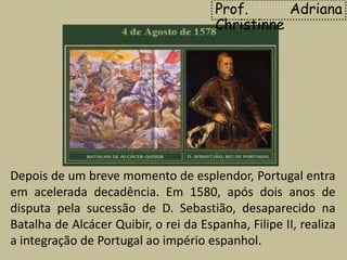 Depois de um breve momento de esplendor, Portugal entra
em acelerada decadência. Em 1580, após dois anos de
disputa pela sucessão de D. Sebastião, desaparecido na
Batalha de Alcácer Quibir, o rei da Espanha, Filipe II, realiza
a integração de Portugal ao império espanhol.
Prof. Adriana
Christinne
 