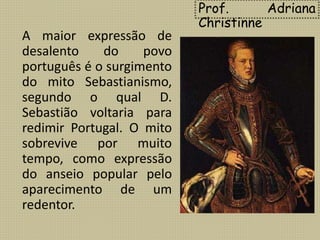 Prof. Adriana
Christinne
A maior expressão de
desalento do povo
português é o surgimento
do mito Sebastianismo,
segundo o qual D.
Sebastião voltaria para
redimir Portugal. O mito
sobrevive por muito
tempo, como expressão
do anseio popular pelo
aparecimento de um
redentor.
 
