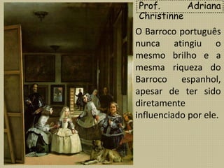 Prof. Adriana
Christinne
O Barroco português
nunca atingiu o
mesmo brilho e a
mesma riqueza do
Barroco espanhol,
apesar de ter sido
diretamente
influenciado por ele.
 