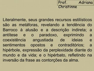 Literalmente, seus grandes recursos estilísticos
são as metáforas, revelando a tendência do
Barroco à alusão e a descrição indireta; a
antítese e o paradoxo, exprimindo a
coexistência angustiada de ideias e
sentimentos opostos e contraditórios; a
hipérbole, expressão da perplexidade diante do
mundo e da vida; e o hipérbato, refletindo na
inversão da frase as contorções da alma.
Prof. Adriana
Christinne
 