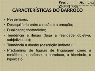 CARACTERÍSTICAS DO BARROCO
• Pessimismo;
• Desequilíbrio entre a razão e a emoção;
• Dualidade; contradição;
• Tendência à ilusão (fuga à realidade objetiva,
subjetividade);
• Tendência à alusão (descrição indireta);
• Predomínio de figuras de linguagem como a
metáfora, a antítese, o paradoxo, a hipérbole, o
hipérbato.
Prof. Adriana
Christinne
 