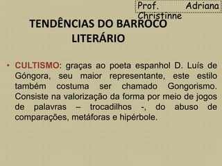 TENDÊNCIAS DO BARROCO
LITERÁRIO
• CULTISMO: graças ao poeta espanhol D. Luís de
Góngora, seu maior representante, este estilo
também costuma ser chamado Gongorismo.
Consiste na valorização da forma por meio de jogos
de palavras – trocadilhos -, do abuso de
comparações, metáforas e hipérbole.
Prof. Adriana
Christinne
 