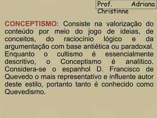 CONCEPTISMO: Consiste na valorização do
conteúdo por meio do jogo de ideias, de
conceitos, do raciocínio lógico e da
argumentação com base antiética ou paradoxal.
Enquanto o cultismo é essencialmente
descritivo, o Conceptismo é analítico.
Considera-se o espanhol D. Francisco de
Quevedo o mais representativo e influente autor
deste estilo, portanto tanto é conhecido como
Quevedismo.
Prof. Adriana
Christinne
 