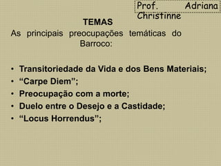 TEMAS
As principais preocupações temáticas do
Barroco:
• Transitoriedade da Vida e dos Bens Materiais;
• “Carpe Diem”;
• Preocupação com a morte;
• Duelo entre o Desejo e a Castidade;
• “Locus Horrendus”;
Prof. Adriana
Christinne
 