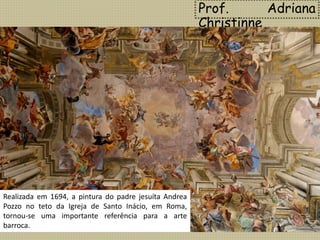 Contrariamente à arte do Renascimento, que
pregava o predomínio da razão sobre o sentimento,
no Barroco há uma exaltação das emoções, e a
religiosidade é expressa de forma dramática e
intensa.
Prof. Adriana
Christinne
Realizada em 1694, a pintura do padre jesuíta Andrea
Pozzo no teto da Igreja de Santo Inácio, em Roma,
tornou-se uma importante referência para a arte
barroca.
 