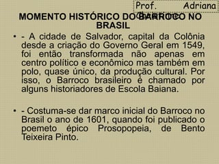 Prof. Adriana
ChristinneMOMENTO HISTÓRICO DO BARROCO NO
BRASIL
• - A cidade de Salvador, capital da Colônia
desde a criação do Governo Geral em 1549,
foi então transformada não apenas em
centro político e econômico mas também em
polo, quase único, da produção cultural. Por
isso, o Barroco brasileiro é chamado por
alguns historiadores de Escola Baiana.
• - Costuma-se dar marco inicial do Barroco no
Brasil o ano de 1601, quando foi publicado o
poemeto épico Prosopopeia, de Bento
Teixeira Pinto.
 